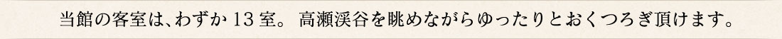 当館の客室は、わずか13室。  高瀬渓谷を眺めながらゆったりとおくつろぎ頂けます。